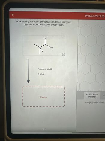 Draw the major product of this reaction. Ignore inorganic
byproducts and the alcohol side product.
O
2. H₂O
1. excess LIAIH4
OH
Drawing
Problem 29 of 50
Atoms, Bonds
and Rings
CH
Draw or tap a new bond to: