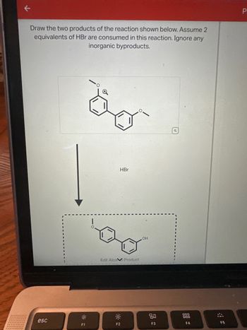 Draw the two products of the reaction shown below. Assume 2
equivalents of HBr are consumed in this reaction. Ignore any
inorganic byproducts.
esc
F1
HBr
Edit Alco Product
F2
OH
80
F3
Q
000
F4
F5
P