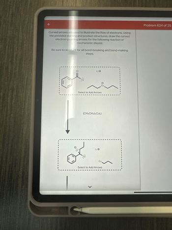 Curved arrows are used to illustrate the flow of electrons. Using
the provided starting and product structures, draw the curved
electron-pushing arrows for the following reaction or
mechanistic step(s).
Be sure to account for all bond-breaking and bond-making
steps.
Problem 624 of 25
:0:
Li
Select to Add Arrows
(CH3CH2)2CULI
Li
Select to Add Arrows