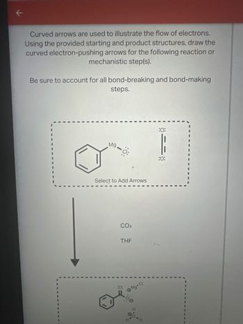 Curved arrows are used to illustrate the flow of electrons.
Using the provided starting and product structures, draw the
curved electron-pushing arrows for the following reaction or
mechanistic step(s).
Be sure to account for all bond-breaking and bond-making
steps.
Mg
Ci
Select to Add Arrows
CO2
THF
:0:
Mg-Cl
:0:
:0: