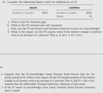 sk
21. Consider the following balance sheet (in millions) for an FI:
Assets
Liabilities
Duration 10 years
$950
Duration = 2 years
Equity
$860
90
a. What is the Fl's duration gap?
b. What is the FI's interest rate risk exposure?
c. How can the FI use futures and forward contracts to put on a macrohedge?
d. What is the impact on the FI's equity value if the relative change in interest
rates is an increase of 1 percent? That is, A R/(1 + R) = 0.01.
e. Suppose that the FI macrohedges using Treasury bond futures that are cur-
rently priced at 96. What is the impact on the FI's futures position if the relative
change in all interest rates is an increase of 1 percent? That is, AR/(1 + R) = 0.01.
Assume that the deliverable Treasury bond has a duration of nine years.
f. If the FI wants to macrohedge, how many Treasury bond futures contracts
does it need?