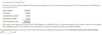 Accepting business at a special price
Power Serve Company expects to operate at 85% of productive capacity during May. The total manufacturing costs for May for the production of 34,850 batteries
are budgeted as follows:
Direct materials
Direct labor
$395,800
145,500
Variable factory overhead
40,695
Fixed factory overhead
Total manufacturing costs
81,000
$662,995
The company has an opportunity to submit a bid for 3,000 batteries to be delivered by May 31 to a government agency. If the contract is obtained, it is anticipated
that the additional activity will not interfere with normal production during May or increase the selling or administrative expenses.
What is the unit cost below which Power Serve Company should not go in bidding on the government contract? Round your answer to two decimal places.
per unit