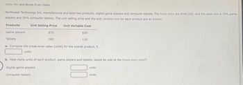 Sales Mix and Break-Even Sales
Northwest Technology Inc. manufactures and sells two products, digital game players and computer tablets. The fixed costs are $546,000, and the sales mix is 70% game
players and 30% computer tablets. The unit selling price and the unit variable cost for each product are as follows:
Products
Unit Selling Price
Unit Variable Cost
Game players
Tablets
$70
180
$50
110
a. Compute the break-even sales (units) for the overall product, E.
units
b. How many units of each product, game players and tablets, would be sold at the break-even point?
Digital game players
Computer tablets
units
units