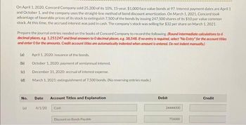 On April 1, 2020, Concord Company sold 25,200 of its 10%, 15-year. $1,000 face value bonds at 97. Interest payment dates are April 1
and October 1, and the company uses the straight-line method of bond discount amortization. On March 1, 2021, Concord took
advantage of favorable prices of its stock to extinguish 7,500 of the bonds by issuing 247.500 shares of its $10 par value common
stock. At this time, the accrued interest was paid in cash. The company's stock was selling for $32 per share on March 1, 2021.
Prepare the journal entries needed on the books of Concord Company to record the following. (Round intermediate calculations to 6
decimal places, e.g. 1.251247 and final answers to O decimal places, e.g. 38,548. If no entry is required, select "No Entry" for the account titles
and enter o for the amounts. Credit account titles are automatically indented when amount is entered. Do not indent manually.)
(a)
(b)
(c)
(d)
No.
(a)
April 1, 2020: issuance of the bonds.
October 1, 2020: payment of semiannual interest.
December 31, 2020: accrual of interest expense.
March 1, 2021: extinguishment of 7,500 bonds. (No reversing entries made.)
Date
4/1/20
Account Titles and Explanation
Cash
Discount on Bonds Payable
Debit
24444000
756000
Credit