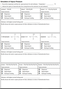 Simulation of Vapour Pressure
1. Record the temperature and then the vapour pressure for each substance. Temperature =
°C
2. Indicate the type(s) of intermolecular force acting between the molecules for each substance.
methanol CH3OH
ethanol CH3CH2OH
propan-1-ol CHзCH:CH2ОH
Vapour pressure:
Vapour pressure:
Vapour pressure:
O Dispersion
Dispersion
O Dispersion
Dipole/dipole
Dipole/dipole
Dipole/dipole
Hydrogen bonding
Hydrogen bonding
Hydrogen bonding
Substance with highest normal boiling point:
Briefly discuss the trend in vapour pressure for these substances in terms of intermolecular forces:
CI
OH
2-chloropropanc H,C-C- CH3
| propan-2-ol H,c-с-сн,
H;C-C- CH3
propanone
H.
H
Vapour pressure:
Vapour pressure:
Vapour pressure:
Dispersion
Dipole/dipole
Dispersion
Dispersion
Dipole/dipole
Dipole/dipole
Hydrogen bonding
Hydrogen bonding
Hydrogen bonding
Substance with highest normal boiling point:
Briefly discuss the trend in vapour pressure for these substances in terms of intermolecular forces:
pentane CH3CH2CH2CH2CH3
hexane CH3CH2CH2CH2CH2CH3 heptane CH3CH2CH2CH2CH2CH2CH3
Vapour pressure:
Vapour pressure:
Vapour pressure:
Dispersion
Dispersion
Dispersion
Dipole/dipole
Dipole/dipole
O Dipole/dipole
Hydrogen bonding
Hydrogen bonding
Hydrogen bonding
Substance with highest normal boiling point:
Briefly discuss the trend in vapour pressure for these substances in terms of intermolecular forces:
