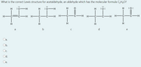 What is the correct Lewis structure for acetaldehyde, an aldehyde which has the molecular formula CH,O?
H
:0
:0
H-
H
:0:
H
:0:
H -č:
FC-H H-
-H H-
-C-H H- C
-ċ-H
H-
H
H
H
a
b
d
e
a.
Ob.
Oc.
Od.
Oe.
