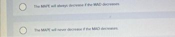 O
The MAPE will always decrease if the MAD decreases.
The MAPE will never decrease if the MAD decreases.