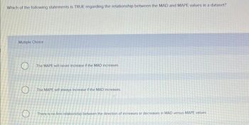 Which of the following statements is TRUE regarding the relationship between the MAD and MAPE values in a dataset?
Multiple Choice
O
O
The MAPE will never increase if the MAD increases.
The MAPE will always increase if the MAD increases.
There is no firm relationship between the direction of increases or decreases in MAD versus MAPE values