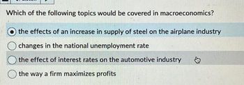 Which of the following topics would be covered in macroeconomics?
the effects of an increase in supply of steel on the airplane industry
changes in the national unemployment rate
the effect of interest rates on the automotive industry
the way a firm maximizes profits