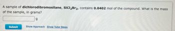 A sample of dichlorodibromosilane, SiCl₂Br2, contains 0.0402 mol of the compound. What is the mass
of the sample, in grams?
9
Submit
Show Approach Show Tutor Steps