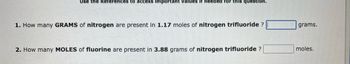 Use the References to access important values if needed for this question.
1. How many GRAMS of nitrogen are present in 1.17 moles of nitrogen trifluoride ?
2. How many MOLES of fluorine are present in 3.88 grams of nitrogen trifluoride ?
grams.
moles.