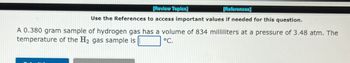 [Review Topics]
[References]
Use the References to access important values if needed for this question.
A 0.380 gram sample of hydrogen gas has a volume of 834 milliliters at a pressure of 3.48 atm. The
temperature of the H₂ gas sample is
°C.