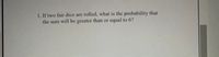 1. If two fair dice are rolled, what is the probability that
the sum will be greater than or equal to 6?
