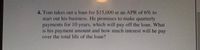 4. Tom takes out a loan for $15,000 at an APR of 6% to
start out his business. He promises to make quarterly
payments for 10 years, which will pay off the loan. What
is his payment amount and how much interest will he pay
over the total life of the loan?
