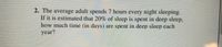 2. The average adult spends 7 hours every night sleeping.
If it is estimated that 20% of sleep is spent in deep sleep,
how much time (in days) are spent in deep sleep each
year?
