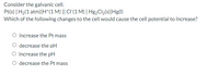 Consider the galvanic cell:
Pt(s) | H2(1 atm)|H*(1 M) || CI(1 M) | H82CII2(s)|Hg(1)
Which of the following changes to the cell would cause the cell potential to increase?
O increase the Pt mass
decrease the pH
O increase the pH
O decrease the Pt mass
