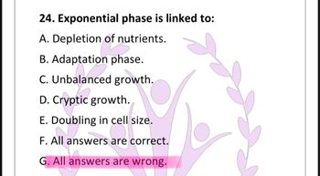 24. Exponential phase is linked to:
A. Depletion of nutrients.
B. Adaptation phase.
C. Unbalanced growth.
D. Cryptic growth.
E. Doubling in cell size.
F. All answers are correct.
G. All answers are wrong.