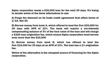 Alpha corporation needs a $20,000 loan for the next 30 days. It's trying
to decide which of the three alternatives to use:
A) Forgo the discount on its trade credit agreement that offers terms of
2/10, Net 30.
B) Borrow money from bank A, which offered to lend the firm $20,000 for
30 days with APR of 12%. The bank will require a (no-interest)
compensating balance of 5% of the face value of the loan and will charge
a $100 loan origination fee, which means Alpha corporation must borrow
even more than the $10,000
C) Borrow money from bank B, which has offered to lend the
firm $10,000 for 30 days at an APR of 15%. The loan has a 1% origination
fee.
Which of the alternative is the cheapest source of financing for the Alpha
corporation.