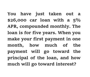 You have just taken out a
$26,000 car loan with a 5%
APR, compounded monthly. The
loan is for five years. When you
make your first payment in one
month, how much of the
payment will go toward the
principal of the loan, and how
much will go toward interest?