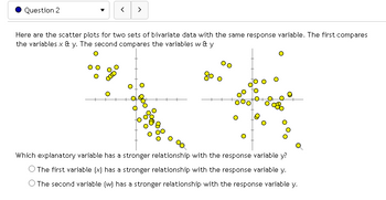 Question 2
>
Here are the scatter plots for two sets of bivariate data with the same response variable. The first compares
the variables x & y. The second compares the variables w & y
Which explanatory variable has a stronger relationship with the response variable y?
O The first variable (x) has a stronger relationship with the response variable y.
The second variable (w) has a stronger relationship with the response variable y.