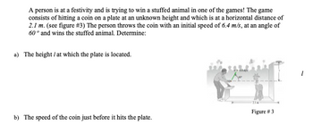 A person is at a festivity and is trying to win a stuffed animal in one of the games! The game
consists of hitting a coin on a plate at an unknown height and which is at a horizontal distance of
2.1 m. (see figure # 3) The person throws the coin with an initial speed of 6.4 m/s, at an angle of
60° and wins the stuffed animal. Determine:
a) The height / at which the plate is located.
b) The speed of the coin just before it hits the plate.
Figure # 3