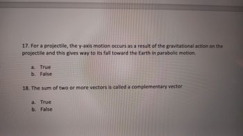 17. For a projectile, the y-axis motion occurs as a result of the gravitational action on the
projectile and this gives way to its fall toward the Earth in parabolic motion.
a. True
b. False
18. The sum of two or more vectors is called a complementary vector
a. True
b. False