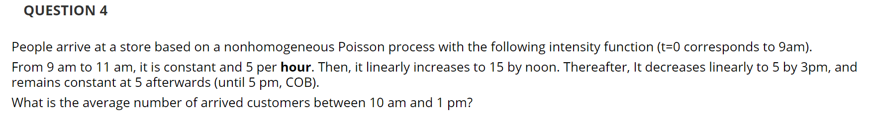 People arrive at a store based on a nonhomogeneous Poisson process with the following intensity function (t=0 corresponds to 9am).
From 9 am to 11 am, it is constant and 5 per hour. Then, it linearly increases to 15 by noon. Thereafter, It decreases linearly to 5 by 3pm, and
remains constant at 5 afterwards (until 5 pm, COB).
What is the average number of arrived customers between 10 am and 1 pm?
