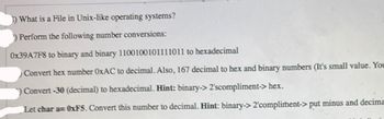 3) What is a File in Unix-like operating systems?
) Perform the following number conversions:
0x39A7F8 to binary and binary 1100100101111011 to hexadecimal
Convert hex number OxAC to decimal. Also, 167 decimal to hex and binary numbers (It's small value. You
Convert -30 (decimal) to hexadecimal. Hint: binary-> 2'scompliment-> hex.
Let char a=0xF5. Convert this number to decimal. Hint: binary-> 2'compliment->put minus and decima