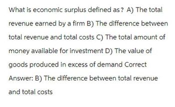 What is economic surplus defined as? A) The total
revenue earned by a firm B) The difference between
total revenue and total costs C) The total amount of
money available for investment D) The value of
goods produced in excess of demand Correct
Answer: B) The difference between total revenue
and total costs