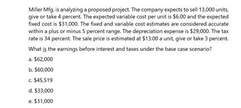 Miller Mfg. is analyzing a proposed project. The company expects to sell 13,000 units,
give or take 4 percent. The expected variable cost per unit is $6.00 and the expected
fixed cost is $31,000. The fixed and variable cost estimates are considered accurate
within a plus or minus 5 percent range. The depreciation expense is $29,000. The tax
rate is 34 percent. The sale price is estimated at $13.00 a unit, give or take 3 percent.
What is the earnings before interest and taxes under the base case scenario?
a. $62,000
b. $60,000
c. $45,519
d. $33,000
e. $31,000