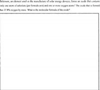 Selenium, an element used in the manufacture of solar energy devices, forms an oxide that contains
only one atom of selenium (per formula unit) and one or more oxygen atoms' The oxide that is formed
has 37 8% oxygen by mass What is the molecular formula of the oxide?
