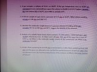 1. A gas occupies a volume of 31.0 L at 18.0°C. If the gas temperature rises to 36.0 C at
constant pressure, (a) would you expect the volume to double to 62.0 L? Explain. Calculate
the new volume (b) at 36.0°C, (c) at 400. K, and (d) at 0"C.
2. A 256 ml sample of a gas exerts a pressure of 2.75 atm at 16.0°C. What volume would it
OCcupy at 1.00 atm and 100.C?|
3. Calculate the molecular weight (mass) of a gaseous element if 0.480 g of the gas
Occupies 367 ml at 365 torr and 45°C. Suggest the identity of the element.
4. Analysis of a volatile liquid shows that it contains 37.23% carbon, 7.81% hydrogen, and
54.96% chlorine by mass. At 150.°C and 1.00 atm, 500. mL of the vapor has a mass of
0.922 g. (a) What is the molecular weight (mass) of the compound? (b) What is its
molecular formula?
5. A 4.00-L flask containing He at 6.00 atm is connected to a 2.00-L flask containing Na at 3.00
atm and the gases are allowed to mix. (a) Find the partial pressures of each gas after they
are allowed to mix. (b) Find the total pressure of the mixture. (c) What is the mole fraction
of helium?
