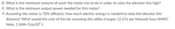 D. What is the minimum amount of work the motor has to do in order to raise the elevator this high?
E. What is the minimum output power needed for this motor?
F. Assuming the motor is 70% efficient, how much electric energy is needed to raise the elevator this
distance? What would the cost of this be assuming the utility charges 12.57¢ per kilowatt-hour (kWh)?
Note, 1 kWh=3.6x10° J.