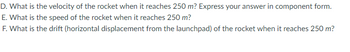 D. What is the velocity of the rocket when it reaches 250 m? Express your answer in component form.
E. What is the speed of the rocket when it reaches 250 m?
F. What is the drift (horizontal displacement from the launchpad) of the rocket when it reaches 250 m?