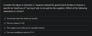 Consider the figure in Question 1. Suppose instead the government decides to impose a
specific (or fixed) tax of T per kg of salt, to be paid by the suppliers. Which of the following
statements is correct?
Consumers bear the entire tax burden.
The tax raised is T*Q*.
The supply curve shifts up in a parallel manner.
The new equilibrium price is P*+T.