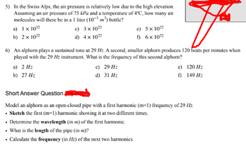 5) In the Swiss Alps, the air pressure is relatively low due to the high elevation.
Assuming an air pressure of 75 kPa and a temperature of 4°C, how many air
molecules will there be in a 1 liter (10-3 m³) bottle?
a) 1 x 1022
b) 2x 1022
c) 3 x 1022
d) 4 x 1022
e)
5 x 1022
f)
6 × 1022
6) An alphorn plays a sustained tone at 29 Hz. A second, smaller alphorn produces 120 beats per minutes when
played with the 29 Hz instrument. What is the frequency of this second alphorn?
a) 2 Hz
b) 27 Hz
c) 29 Hz
d) 31 Hz
e)
120 Hz
f)
149 Hz
Short Answer Question
Model an alphorn as an open-closed pipe with a first harmonic (m=1) frequency of 29 Hz.
. Sketch the first (m=1) harmonic showing it at two different times.
⚫ Determine the wavelength (in m) of the first harmonic.
. What is the length of the pipe (in m)?
⚫ Calculate the frequency (in Hz) of the next two harmonics.