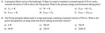 3) A peregrine falcon surveys the landscape. It flaps its wings to maintain a constant speed of 10 m/s and a
constant elevation of 100 m above the flat ground. What is the primary energy transformation taking place?
a) Ug→ K
b) Echem→ K
c) W→ K
d) Echem→ Ug
e)
Echem →K+ Ug
f)
Echem → Ethermal
4) The 0.8 kg peregrine falcon tucks it wings and stoops, reaching a terminal velocity of 90 m/s. What is the
power dissipated by air drag while this bird is falling at terminal velocity?
a) OW
b) 90 W
c) 706 W
d) 720 W
e)
784 W
f)
3240 W