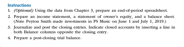 Instructions
1. (Optional) Using the data from Chapter 3, prepare an end-of-period spreadsheet.
2. Prepare an income statement, a statement of owner's equity, and a balance sheet.
(Note: Peyton Smith made investments in PS Music on June 1 and July 1, 2019.)
3. Journalize and post the closing entries. Indicate closed accounts by inserting a line in
both Balance columns opposite the closing entry.
4. Prepare a post-closing trial balance.
