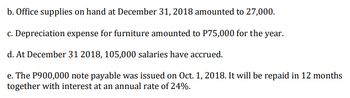 b. Office supplies on hand at December 31, 2018 amounted to 27,000.
c. Depreciation expense for furniture amounted to P75,000 for the year.
d. At December 31 2018, 105,000 salaries have accrued.
e. The P900,000 note payable was issued on Oct. 1, 2018. It will be repaid in 12 months
together with interest at an annual rate of 24%.