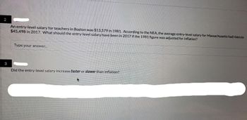 An entry-level salary for teachers in Boston was $13,579 in 1981. According to the NEA, the average entry-level salary for Massachusetts had risen to
$45,498 in 2017. What should the entry-level salary have been in 2017 if the 1981 figure was adjusted for inflation?
Type your answer...
3
Did the entry-level salary increase faster or slower than inflation?