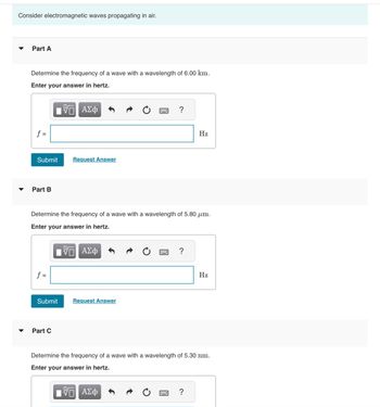 # Electromagnetic Waves Propagation in Air

## Part A

**Problem Statement:**
Determine the frequency of a wave with a wavelength of 6.00 km.

**Instructions:**
Enter your answer in hertz.

**Equation Input Box:**

- **Frequency (f):** [Input field] Hz

Options:
- Submit
- Request Answer

---

## Part B

**Problem Statement:**
Determine the frequency of a wave with a wavelength of 5.80 µm.

**Instructions:**
Enter your answer in hertz.

**Equation Input Box:**

- **Frequency (f):** [Input field] Hz

Options:
- Submit
- Request Answer

---

## Part C

**Problem Statement:**
Determine the frequency of a wave with a wavelength of 5.30 nm.

**Instructions:**
Enter your answer in hertz.

**Equation Input Box:**

- **Frequency (f):** [Input field] Hz

Options:
- Submit
- Request Answer

---

**Explanation of Symbols and Tools:**

Each section provides tools for mathematical inputs, including a Greek letter option (ΑΣΦ), undo, and help features symbolized by a question mark.

For each part, the task is to compute the frequency using the relationship between speed, frequency, and wavelength. Given the speed of light \( c = 3.00 \times 10^8 \) m/s, the formula \( f = \frac{c}{\lambda} \) will be used, where \( \lambda \) is the wavelength.