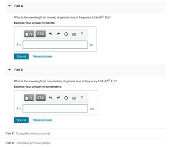 ## Part D

**Question:**
What is the wavelength (in meters) of gamma rays of frequency \(6.51 \times 10^{21} \, \text{Hz}\)?

**Instructions:**
Express your answer in meters.

**Answer Box:**
- A text box is provided for entering the wavelength, represented by the symbol \(\lambda =\).
- The unit for the answer is given as meters (m).

**Action:**
- Click "Submit" to enter your answer or "Request Answer" for assistance.


## Part E

**Question:**
What is the wavelength (in nanometers) of gamma rays of frequency \(6.51 \times 10^{21} \, \text{Hz}\)?

**Instructions:**
Express your answer in nanometers.

**Answer Box:**
- A text box is provided for entering the wavelength, represented by the symbol \(\lambda =\).
- The unit for the answer is given as nanometers (nm).

**Action:**
- Click "Submit" to enter your answer or "Request Answer" for assistance.


### Additional Parts

- **Part F**: Complete previous part(s).
- **Part G**: Complete previous part(s).