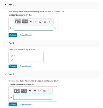 **Part C**

What is the potential difference between points b and c at \( t = 4.20 \times 10^{-4} \, \text{s} \)?

*Express your answer in volts.*

\[ V = \] [Input box for answer] \(\text{V}\)

- [Submit Button]
- [Request Answer Button]

---

**Part D**

Which point is at a higher potential?

- [ ] b
- [ ] c

- [Submit Button]
- [Request Answer Button]

---

**Part E**

How long does it take the current to decrease to half its initial value?

*Express your answer in seconds.*

\[ t = \] [Input box for answer] \(\text{s}\)

- [Submit Button]
- [Request Answer Button]