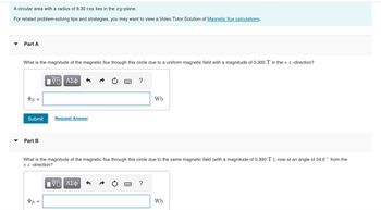 **Magnetic Flux Calculations**

A circular area with a radius of 6.30 cm lies in the *xy*-plane.

For related problem-solving tips and strategies, you may want to view a Video Tutor Solution of [Magnetic flux calculations](#).

---

### Part A

What is the magnitude of the magnetic flux through this circle due to a uniform magnetic field with a magnitude of 0.300 T in the + *z*-direction?

\[
\Phi_B = \_\_\_\_\_\_ \, \text{Wb}
\]

[Submit] [Request Answer]

---

### Part B

What is the magnitude of the magnetic flux through this circle due to the same magnetic field (with a magnitude of 0.300 T), now at an angle of 54.0° from the + *z*-direction?

\[
\Phi_B = \_\_\_\_\_\_ \, \text{Wb}
\]

[Submit] [Request Answer]