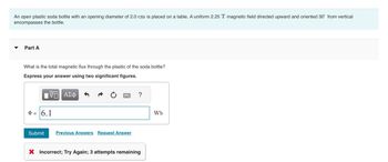 An open plastic soda bottle with an opening diameter of 2.0 cm is placed on a table. A uniform 2.25 T magnetic field directed upward and oriented 30° from vertical
encompasses the bottle.
Part A
What is the total magnetic flux through the plastic of the soda bottle?
Express your answer using two significant figures.
1Η ΑΣΦ
Þ= 6.1
*****
Submit Previous Answers Request Answer
?
X Incorrect; Try Again; 3 attempts remaining
Wb