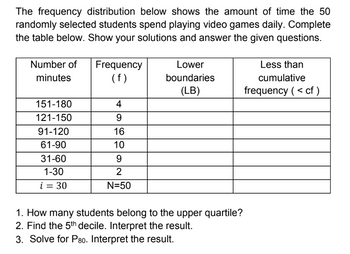 The frequency distribution below shows the amount of time the 50
randomly selected students spend playing video games daily. Complete
the table below. Show your solutions and answer the given questions.
Number of Frequency
minutes
(f)
Lower
boundaries
(LB)
Less than
cumulative
frequency (< cf)
151-180
4
121-150
9
91-120
16
61-90
10
31-60
9
1-30
2
i = 30
N=50
1. How many students belong to the upper quartile?
2. Find the 5th decile. Interpret the result.
3. Solve for P80. Interpret the result.