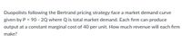 Duopolists following the Bertrand pricing strategy face a market demand curve
given by P = 90 - 2Q where Q is total market demand. Each firm can produce
output at a constant marginal cost of 40 per unit. How much revenue will each firm
make?
