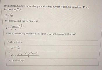 The partition function for an ideal gas is with fixed number of particles, N, volume, V, and
temperature, T, is
Q = M.
N!
For a monatomic gas, we have that
2πmkвT
h²
What is the heat capacity at constant volume, Cy, of a monatomic ideal gas?
q=
O Cv = }NkB
3NkB
2T
O Cv =
3
2 V
Cy
=
*(*-¹)(~~)*V*** ³
O Cv=³NkBT
N!