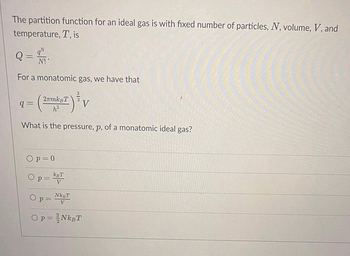 The partition function for an ideal gas is with fixed number of particles, N, volume, V, and
temperature, T, is
Q =
N!
For a monatomic gas, we have that
q=
2mmksT
h²
Op=0
What is the pressure, p, of a monatomic ideal gas?
p = KBT
p=
3
NkBT
V
V
Op = NkBT