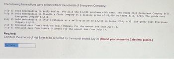 The following transactions were selected from the records of Evergreen Company.
July 12 Sold merchandise to Wally Butler, who paid the $1,020 purchase with cash. The goods cost Evergreen Company $610.
July 16 Sold merchandise to Claudio's Chair Company at a selling price of $5,020 on terms 3/10, n/30. The goods cost
Evergreen Company $3,510.
July 19
Sold merchandise to Otto's Ottomans at a selling price of $3,010 on terms 3/10, n/30. The goods cost Evergreen
Company $1,910.
July 23 Received cash from Claudio's Chair Company for the amount due from July 16.
July 31 Received cash from Otto's Ottomans for the amount due from July 19.
Required:
Compute the amount of Net Sales to be reported for the month ended July 31. (Round your answer to 2 decimal places.)
Net Sales